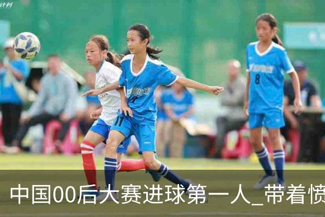 中国00后大赛进球第一人 带着愤怒坚忍他成长了！